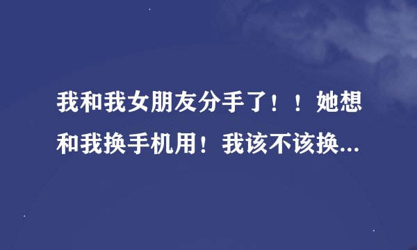 我和我女朋友分手了！！她想和我换手机用！我该不该换？？请大家给点建议~~