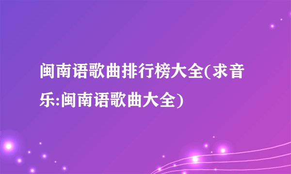 闽南语歌曲排行榜大全(求音乐:闽南语歌曲大全)
