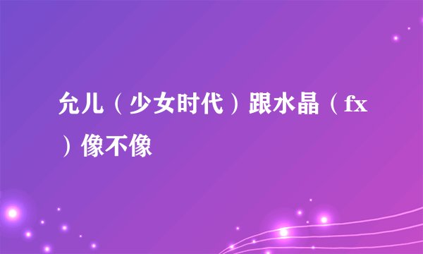 允儿（少女时代）跟水晶（fx）像不像