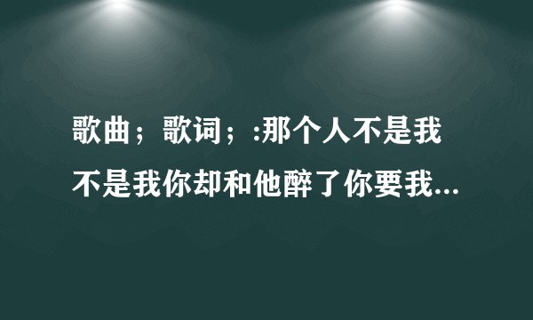 歌曲；歌词；:那个人不是我不是我你却和他醉了你要我怎么做怎么说才能不难过
