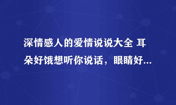 深情感人的爱情说说大全 耳朵好饿想听你说话，眼睛好渴想见你颜容