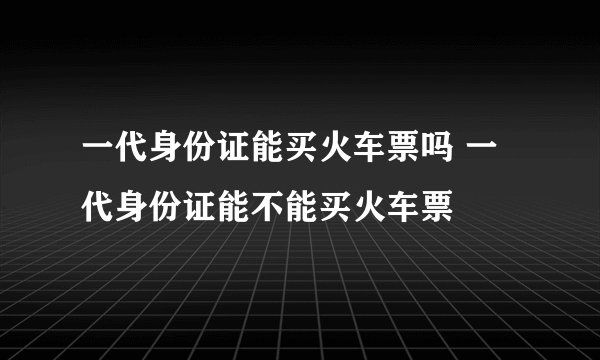 一代身份证能买火车票吗 一代身份证能不能买火车票