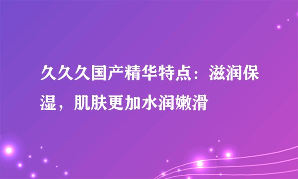 久久久国产精华特点：滋润保湿，肌肤更加水润嫩滑
