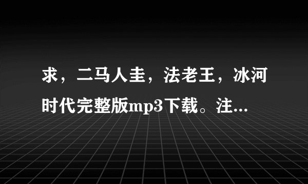 求，二马人圭，法老王，冰河时代完整版mp3下载。注意是完整版，串烧的那种！