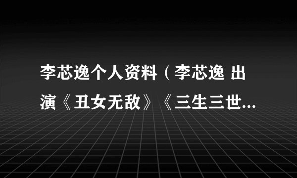 李芯逸个人资料（李芯逸 出演《丑女无敌》《三生三世十里桃花》《淘气爷孙》0