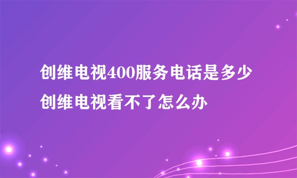 创维电视400服务电话是多少创维电视看不了怎么办