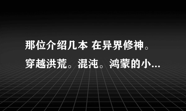 那位介绍几本 在异界修神。穿越洪荒。混沌。鸿蒙的小说谢谢了啊 全要无敌的