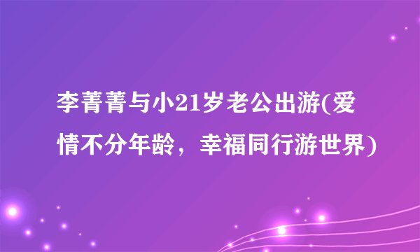 李菁菁与小21岁老公出游(爱情不分年龄，幸福同行游世界)