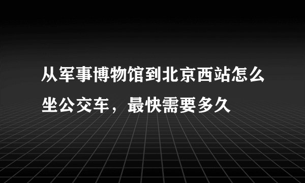 从军事博物馆到北京西站怎么坐公交车，最快需要多久