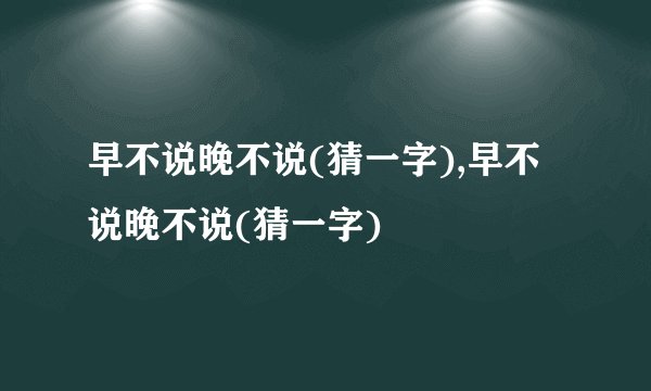 早不说晚不说(猜一字),早不说晚不说(猜一字)