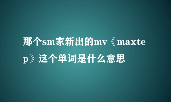 那个sm家新出的mv《maxtep》这个单词是什么意思