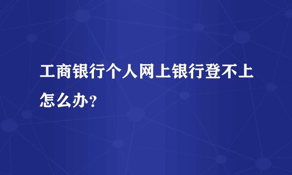 工商银行个人网上银行登不上怎么办？