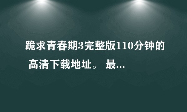 跪求青春期3完整版110分钟的 高清下载地址。 最好是迅雷的 百度影音也行 邮箱 beyondyz@vip.qq.com