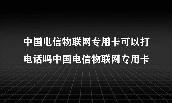 中国电信物联网专用卡可以打电话吗中国电信物联网专用卡