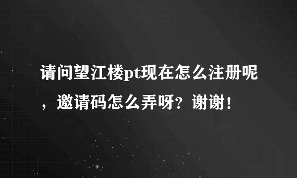 请问望江楼pt现在怎么注册呢，邀请码怎么弄呀？谢谢！