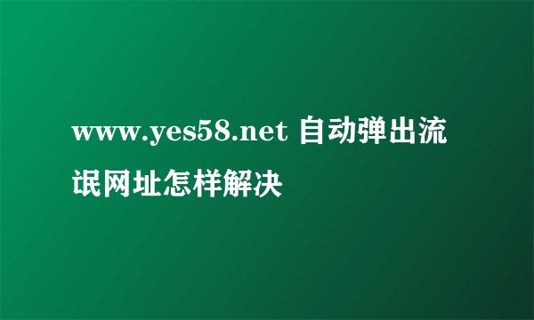 www.yes58.net 自动弹出流氓网址怎样解决