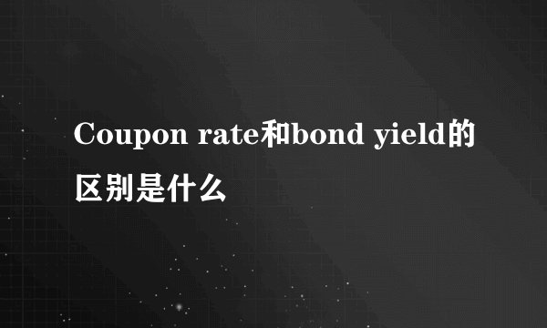 Coupon rate和bond yield的区别是什么