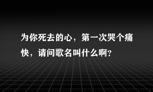 为你死去的心，第一次哭个痛快，请问歌名叫什么啊？