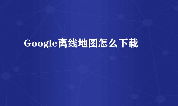 Google离线地图怎么下载