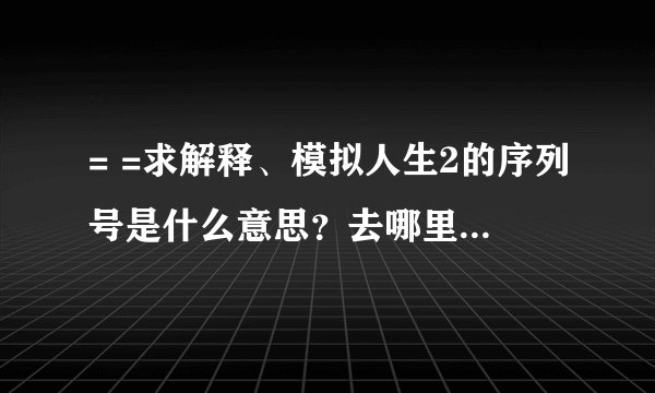 = =求解释、模拟人生2的序列号是什么意思？去哪里找- -谁给个能用的序列号算了，跪求、