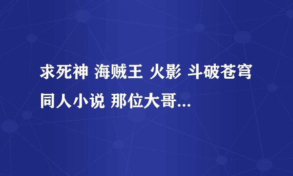 求死神 海贼王 火影 斗破苍穹 同人小说 那位大哥大姐给发点！！！谢了！！！ 我在线等。。。