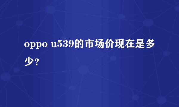 oppo u539的市场价现在是多少？