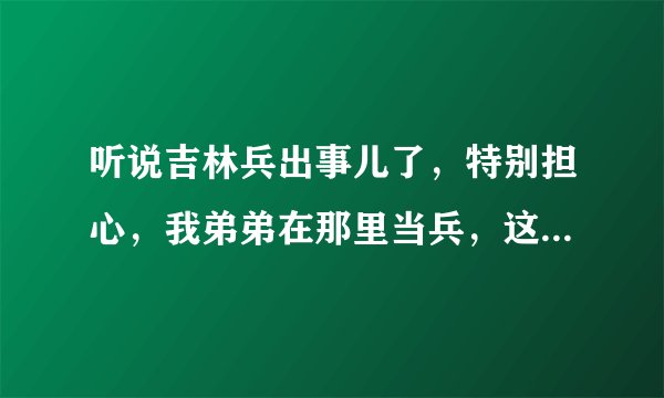 听说吉林兵出事儿了，特别担心，我弟弟在那里当兵，这几天又没和我联系，不知道怎么了解到是不是他那。