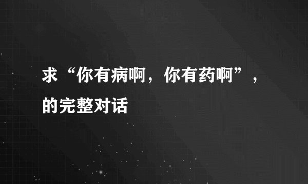 求“你有病啊，你有药啊”，的完整对话