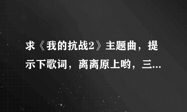 求《我的抗战2》主题曲，提示下歌词，离离原上哟，三军无声哟！295734555@qq.com