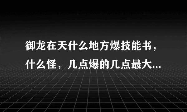 御龙在天什么地方爆技能书，什么怪，几点爆的几点最大。什么地方爆兵书，什么怪，寄点