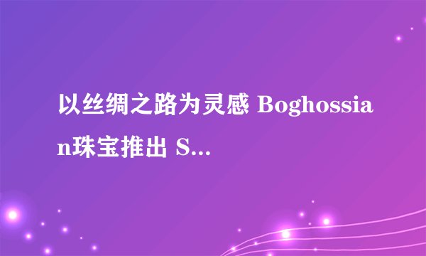 以丝绸之路为灵感 Boghossian珠宝推出 Silk 系列高级珠宝