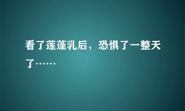 看了莲蓬乳后，恐惧了一整天了……