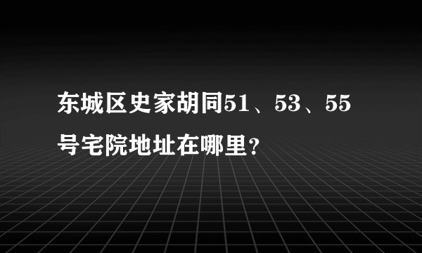 东城区史家胡同51、53、55号宅院地址在哪里？