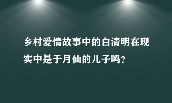 乡村爱情故事中的白清明在现实中是于月仙的儿子吗？