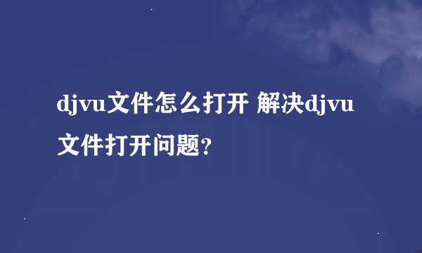 djvu文件怎么打开 解决djvu文件打开问题？