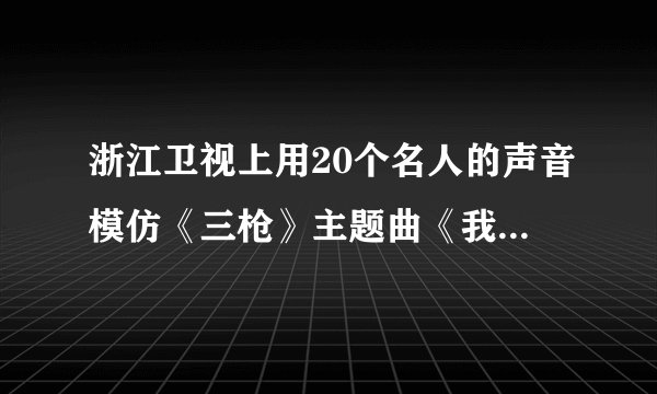 浙江卫视上用20个名人的声音模仿《三枪》主题曲《我只是个传说》的人叫什么名字
