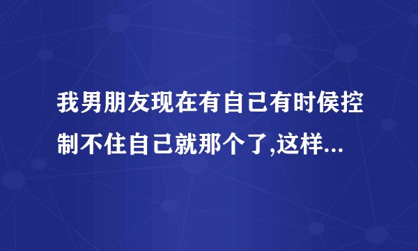 我男朋友现在有自己有时侯控制不住自己就那个了,这样对他的身体好吗?怎么才能改掉这个毛病呢?