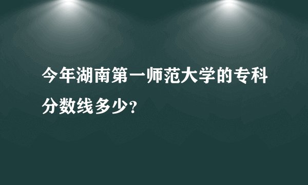 今年湖南第一师范大学的专科分数线多少？