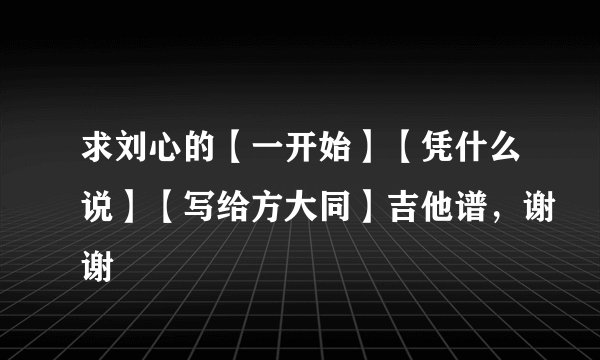 求刘心的【一开始】【凭什么说】【写给方大同】吉他谱，谢谢