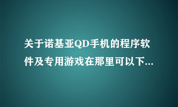 关于诺基亚QD手机的程序软件及专用游戏在那里可以下载？请详解
