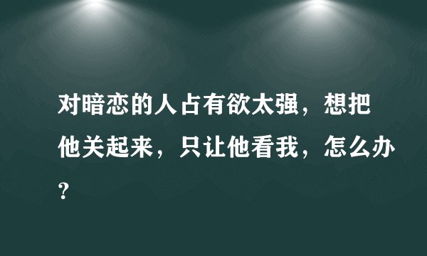 对暗恋的人占有欲太强，想把他关起来，只让他看我，怎么办？