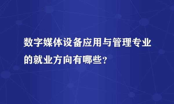 数字媒体设备应用与管理专业的就业方向有哪些？