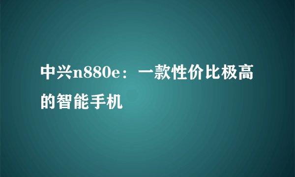 中兴n880e：一款性价比极高的智能手机