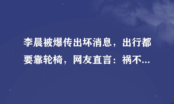 李晨被爆传出坏消息，出行都要靠轮椅，网友直言：祸不单行，怎么回事？