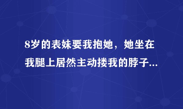 8岁的表妹要我抱她，她坐在我腿上居然主动搂我的脖子吻我的嘴，怎么办？我是男的，20岁了，平时因为和