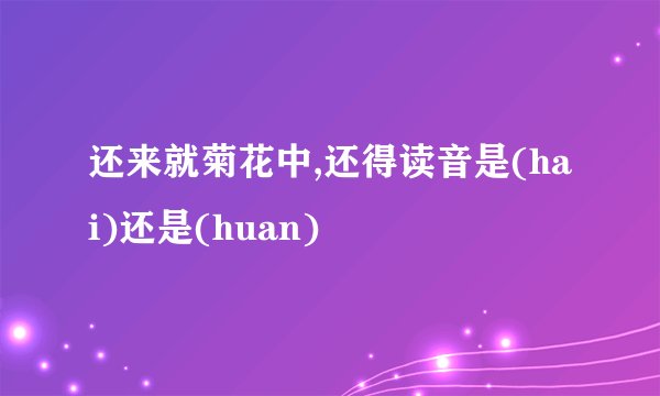 还来就菊花中,还得读音是(hai)还是(huan)