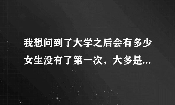 我想问到了大学之后会有多少女生没有了第一次，大多是献给了大学男友了嘛？不论是好的学生还是坏的学生