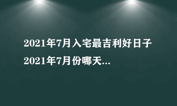 2021年7月入宅最吉利好日子2021年7月份哪天搬家最好