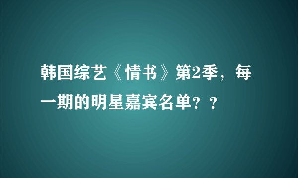 韩国综艺《情书》第2季，每一期的明星嘉宾名单？？