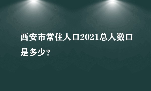 西安市常住人口2021总人数口是多少？